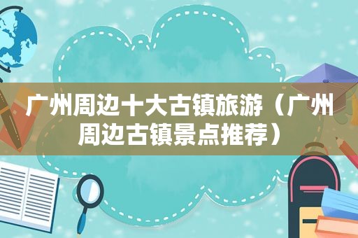 广州周边十大古镇旅游（广州周边古镇景点推荐）