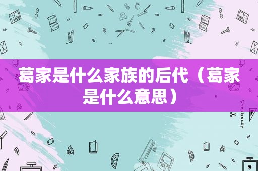 葛家是什么家族的后代（葛家是什么意思）