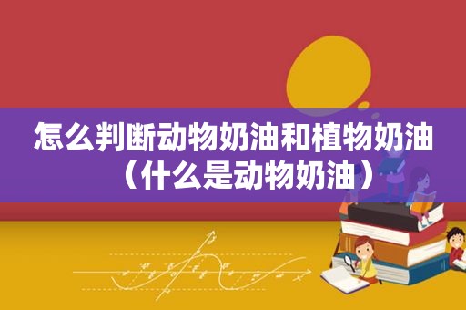 怎么判断动物奶油和植物奶油（什么是动物奶油）
