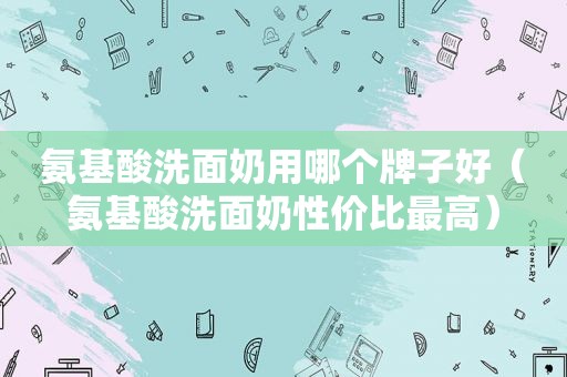 氨基酸洗面奶用哪个牌子好（氨基酸洗面奶性价比最高）