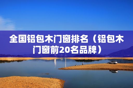 全国铝包木门窗排名（铝包木门窗前20名品牌）