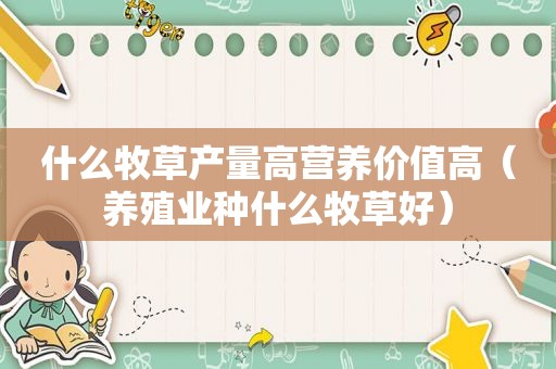 什么牧草产量高营养价值高（养殖业种什么牧草好）