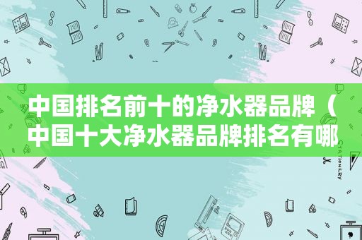 中国排名前十的净水器品牌（中国十大净水器品牌排名有哪些）