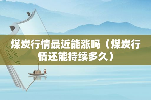 煤炭行情最近能涨吗（煤炭行情还能持续多久）