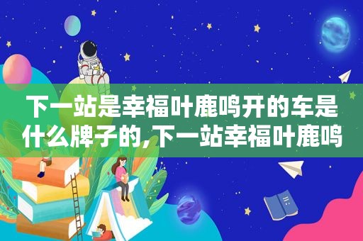 下一站是幸福叶鹿鸣开的车是什么牌子的,下一站幸福叶鹿鸣最后和谁在一起了