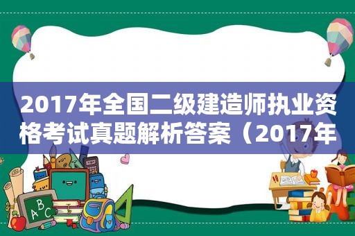 2017年全国二级建造师执业资格考试真题解析答案（2017年全国二级建造师执业资格考试真题解析及答案）