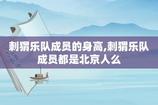 刺猬乐队成员的身高,刺猬乐队成员都是北京人么