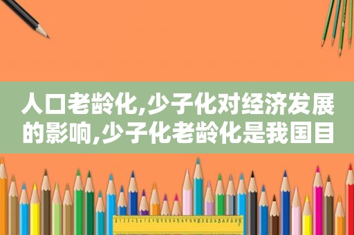 人口老龄化,少子化对经济发展的影响,少子化老龄化是我国目前人口环境发展的基本趋势