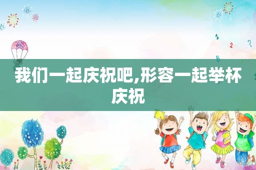 我们一起庆祝吧,形容一起举杯庆祝
