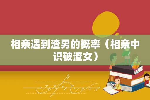 相亲遇到渣男的概率（相亲中识破渣女）