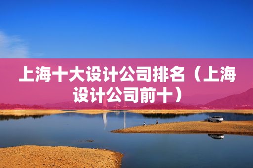 上海十大设计公司排名（上海设计公司前十）