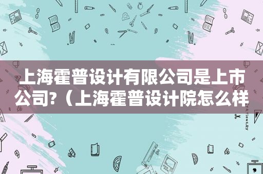 上海霍普设计有限公司是上市公司?（上海霍普设计院怎么样）
