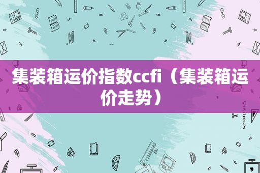 集装箱运价指数ccfi（集装箱运价走势）