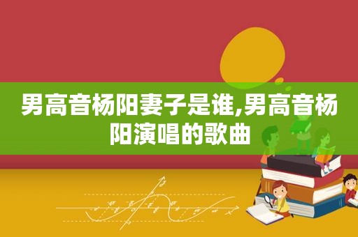 男高音杨阳妻子是谁,男高音杨阳演唱的歌曲