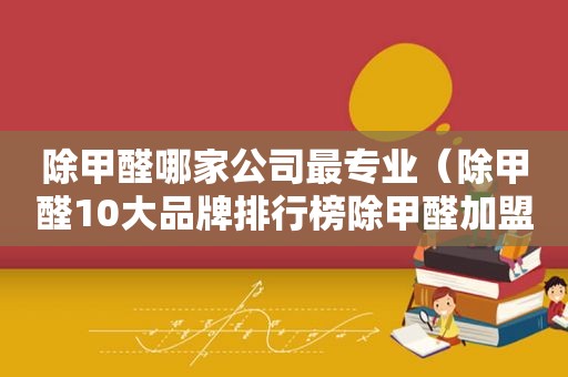 除甲醛哪家公司最专业（除甲醛10大品牌排行榜除甲醛加盟排行榜）