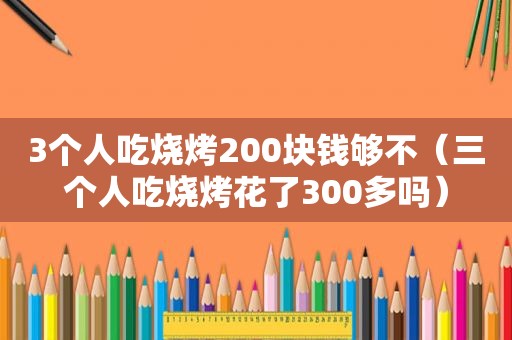 3个人吃烧烤200块钱够不（三个人吃烧烤花了300多吗）