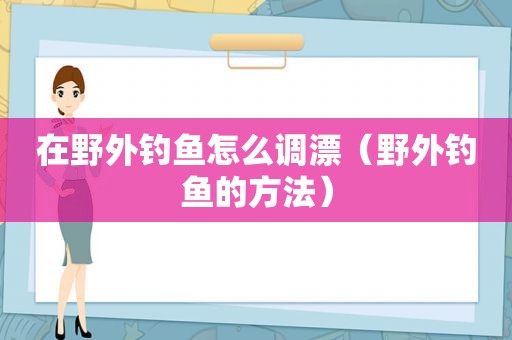 在野外钓鱼怎么调漂（野外钓鱼的方法）