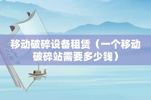 移动破碎设备租赁（一个移动破碎站需要多少钱）