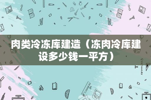 肉类冷冻库建造（冻肉冷库建设多少钱一平方）