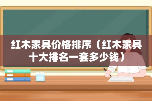 红木家具价格排序（红木家具十大排名一套多少钱）