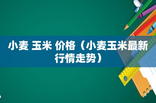 小麦 玉米 价格（小麦玉米最新行情走势）