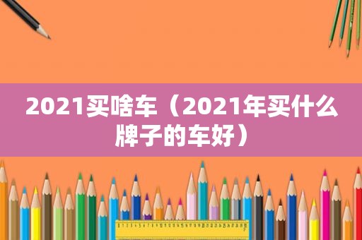 2021买啥车（2021年买什么牌子的车好）