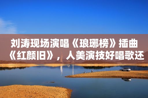 刘涛现场演唱《琅琊榜》插曲《红颜旧》，人美演技好唱歌还好听