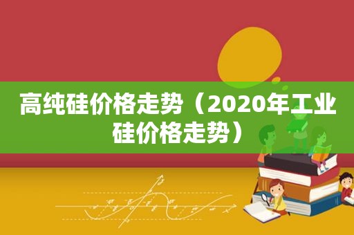 高纯硅价格走势（2020年工业硅价格走势）