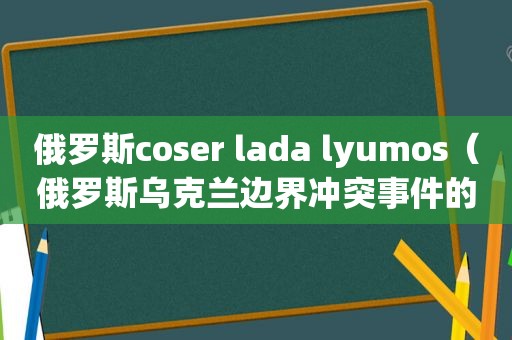 俄罗斯coser lada lyumos（俄罗斯乌克兰边界冲突事件的最新进展）