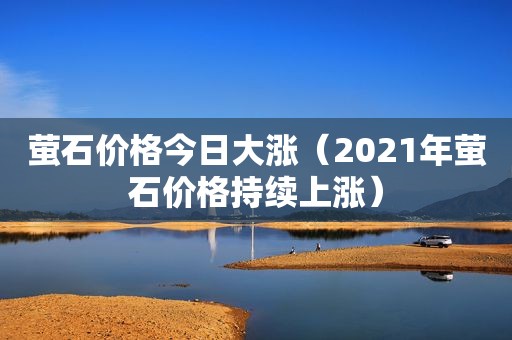 萤石价格今日大涨（2021年萤石价格持续上涨）