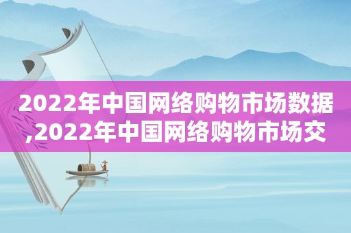 2022年中国网络购物市场数据,2022年中国网络购物市场交易规模