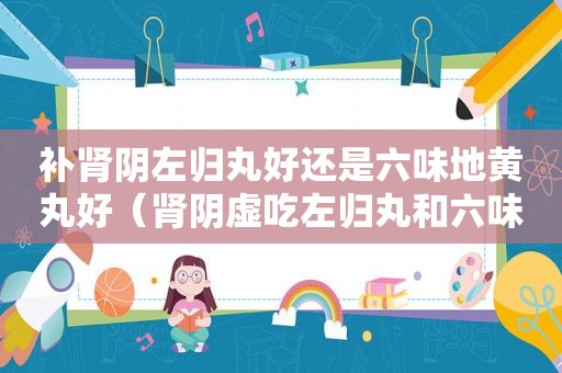 补肾阴左归丸好还是六味地黄丸好（肾阴虚吃左归丸和六味地黄丸哪个好）