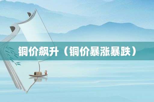 铜价飙升（铜价暴涨暴跌）