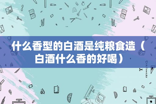 什么香型的白酒是纯粮食造（白酒什么香的好喝）