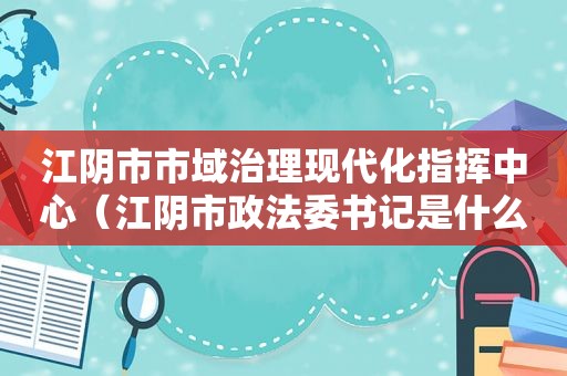 江阴市市域治理现代化指挥中心（江阴市政法委书记是什么级别）