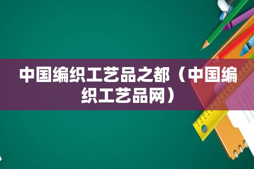 中国编织工艺品之都（中国编织工艺品网）