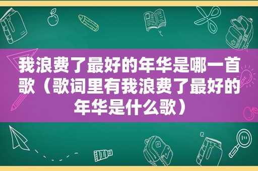 我浪费了最好的年华是哪一首歌（歌词里有我浪费了最好的年华是什么歌）