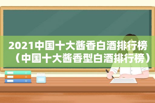 2021中国十大酱香白酒排行榜（中国十大酱香型白酒排行榜）