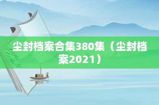 尘封档案合集380集（尘封档案2021）