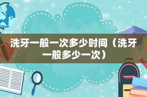 洗牙一般一次多少时间（洗牙一般多少一次）