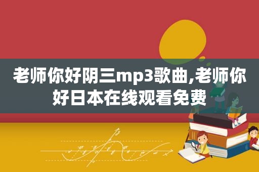老师你好阴三mp3歌曲,老师你好日本在线观看免费