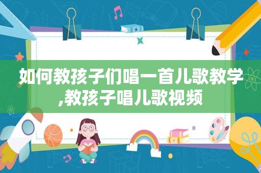 如何教孩子们唱一首儿歌教学,教孩子唱儿歌视频