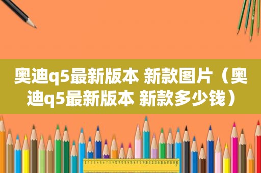 奥迪q5最新版本 新款图片（奥迪q5最新版本 新款多少钱）