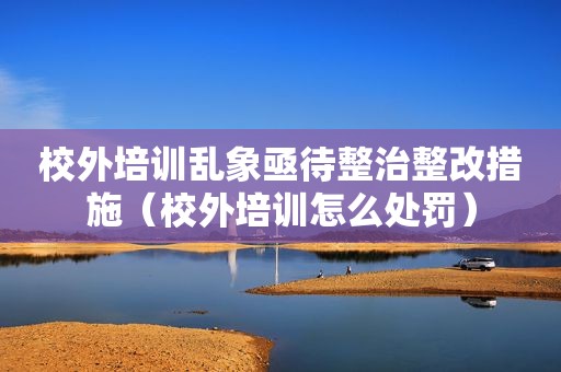 校外培训乱象亟待整治整改措施（校外培训怎么处罚）