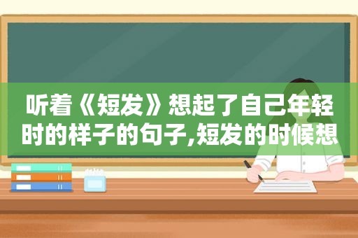 听着《短发》想起了自己年轻时的样子的句子,短发的时候想念长发
