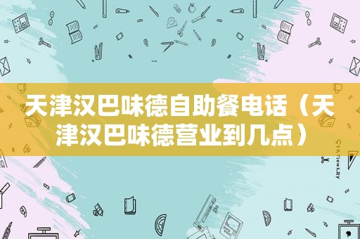 天津汉巴味德自助餐电话（天津汉巴味德营业到几点）