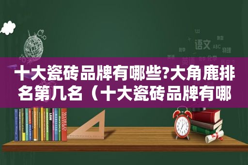 十大瓷砖品牌有哪些?大角鹿排名第几名（十大瓷砖品牌有哪些?大角鹿排名第几）