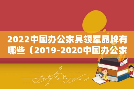 2022中国办公家具领军品牌有哪些（2019-2020中国办公家具十大领军品牌）