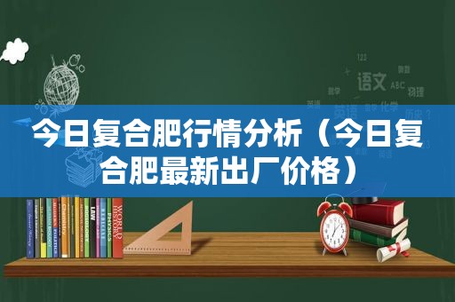 今日复合肥行情分析（今日复合肥最新出厂价格）