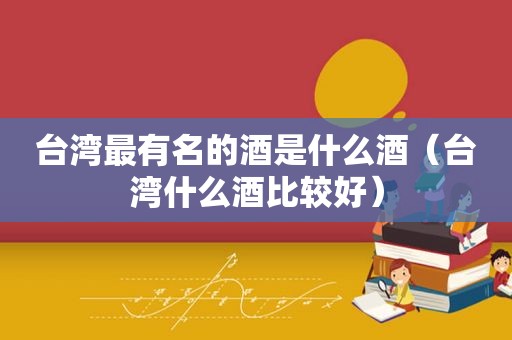 台湾最有名的酒是什么酒（台湾什么酒比较好）
